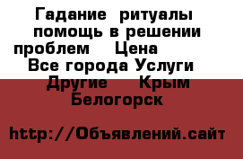 Гадание, ритуалы, помощь в решении проблем. › Цена ­ 1 000 - Все города Услуги » Другие   . Крым,Белогорск